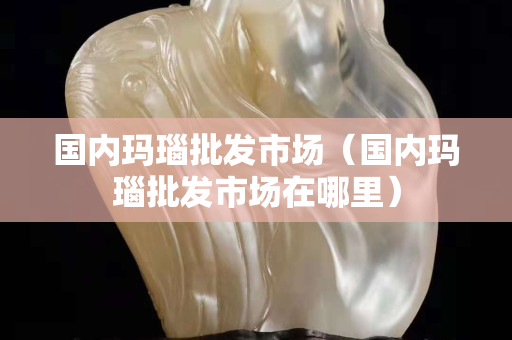 國內(nèi)瑪瑙批發(fā)市場（國內(nèi)瑪瑙批發(fā)市場在哪里）