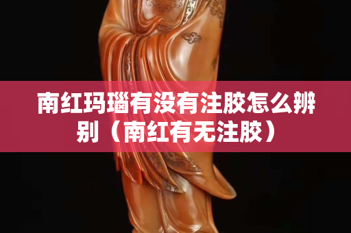 南紅瑪瑙有沒有注膠怎么辨別(南紅有無注膠) 南紅瑪瑙有沒有注膠怎么辨別(南紅有無注膠)