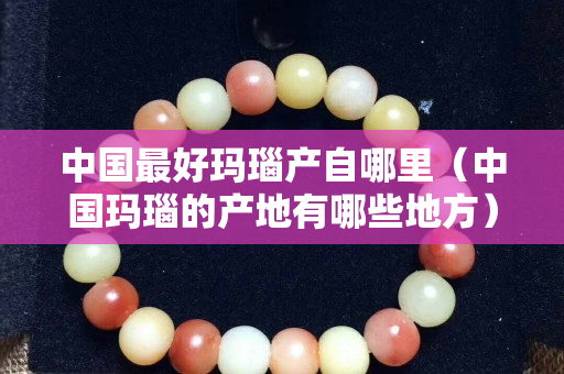 中國最好瑪瑙產自哪里（中國瑪瑙的產地有哪些地方）