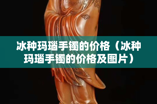 冰種瑪瑙手鐲的價格（冰種瑪瑙手鐲的價格及圖片）