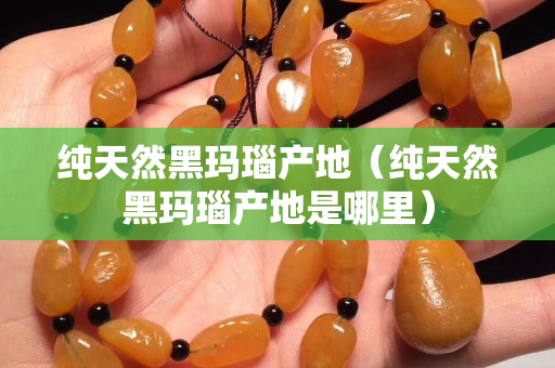 純天然黑瑪瑙產地（純天然黑瑪瑙產地是哪里）