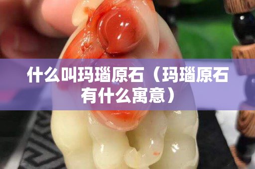什么叫瑪瑙原石（瑪瑙原石有什么寓意）