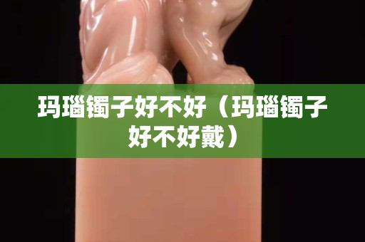 瑪瑙鐲子好不好（瑪瑙鐲子好不好戴）