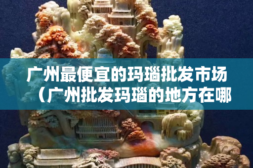 廣州最便宜的瑪瑙批發市場（廣州批發瑪瑙的地方在哪里）