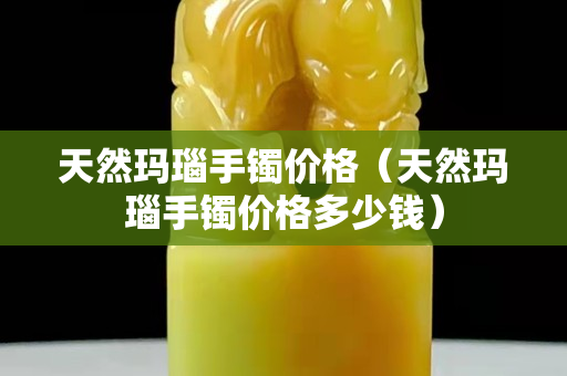 天然瑪瑙手鐲價格（天然瑪瑙手鐲價格多少錢）