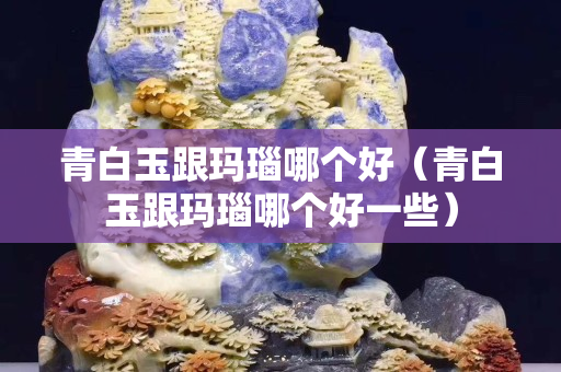 青白玉跟瑪瑙哪個好(青白玉跟瑪瑙哪個好一些) 青白玉跟瑪瑙哪個好(青白玉跟瑪瑙哪個好一些)