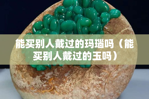 能買別人戴過的瑪瑙嗎(能買別人戴過的玉嗎) 能買別人戴過的瑪瑙嗎(能買別人戴過的玉嗎)