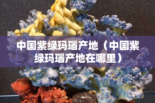中國紫綠瑪瑙產地（中國紫綠瑪瑙產地在哪里）