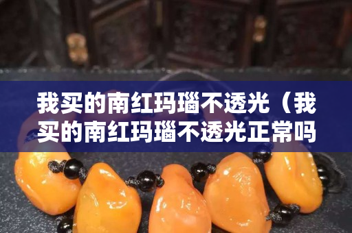 我買的南紅瑪瑙不透光（我買的南紅瑪瑙不透光正常嗎）
