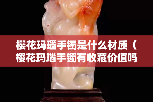 櫻花瑪瑙手鐲是什么材質（櫻花瑪瑙手鐲有收藏價值嗎）