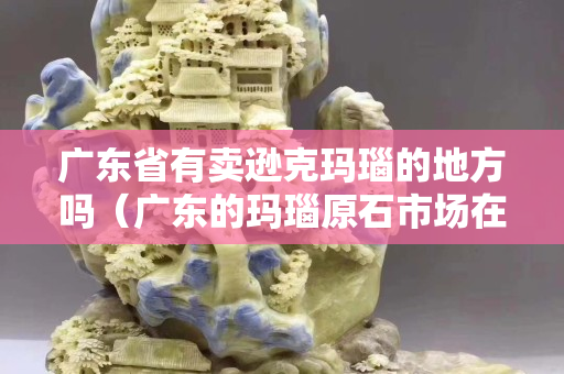 廣東省有賣遜克瑪瑙的地方嗎（廣東的瑪瑙原石市場在哪里）