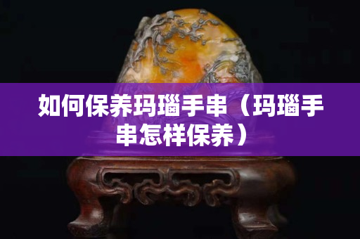 如何保養瑪瑙手串(瑪瑙手串怎樣保養) 如何保養瑪瑙手串(瑪瑙手串怎樣保養)