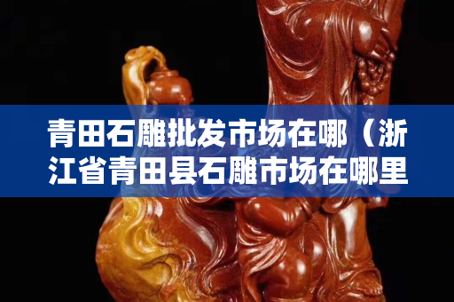 青田石雕批發(fā)市場(chǎng)在哪（浙江省青田縣石雕市場(chǎng)在哪里）