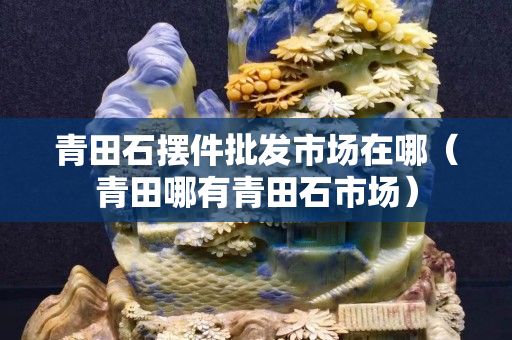 青田石擺件批發市場在哪(青田哪有青田石市場) 青田石擺件批發市場在哪(青田哪有青田石市場)