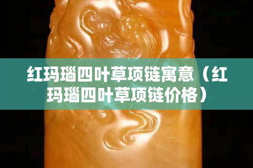 紅瑪瑙四葉草項鏈寓意(紅瑪瑙四葉草項鏈價格) 紅瑪瑙四葉草項鏈寓意(紅瑪瑙四葉草項鏈價格)