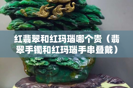 紅翡翠和紅瑪瑙哪個貴（翡翠手鐲和紅瑪瑙手串疊戴）