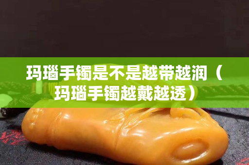 瑪瑙手鐲是不是越帶越潤（瑪瑙手鐲越戴越透）