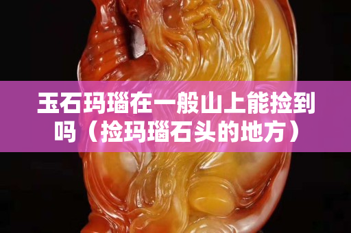 玉石瑪瑙在一般山上能撿到嗎(撿瑪瑙石頭的地方) 玉石瑪瑙在一般山上能撿到嗎(撿瑪瑙石頭的地方)