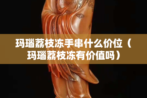 瑪瑙荔枝凍手串什么價(jià)位(瑪瑙荔枝凍有價(jià)值嗎) 瑪瑙荔枝凍手串什么價(jià)位(瑪瑙荔枝凍有價(jià)值嗎)