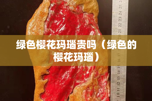 綠色櫻花瑪瑙貴嗎（綠色的櫻花瑪瑙）