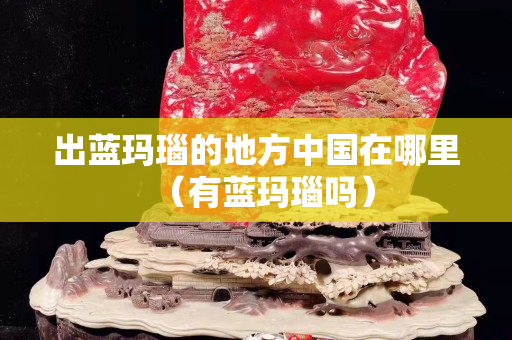 出藍瑪瑙的地方中國在哪里（有藍瑪瑙嗎）