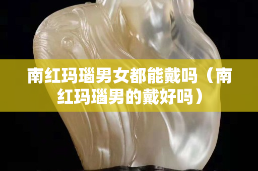 南紅瑪瑙男女都能戴嗎(南紅瑪瑙男的戴好嗎) 南紅瑪瑙男女都能戴嗎(南紅瑪瑙男的戴好嗎)