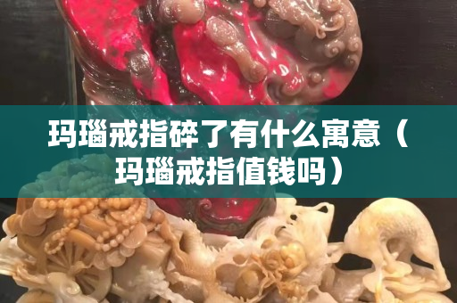 瑪瑙戒指碎了有什么寓意（瑪瑙戒指值錢嗎）