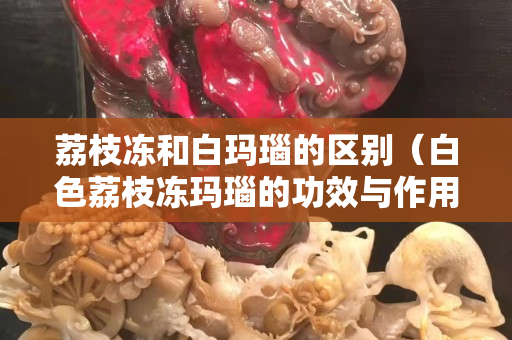 荔枝凍和白瑪瑙的區(qū)別（白色荔枝凍瑪瑙的功效與作用）