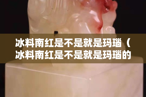 冰料南紅是不是就是瑪瑙（冰料南紅是不是就是瑪瑙的）