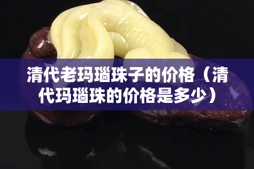 清代老瑪瑙珠子的價格（清代瑪瑙珠的價格是多少）