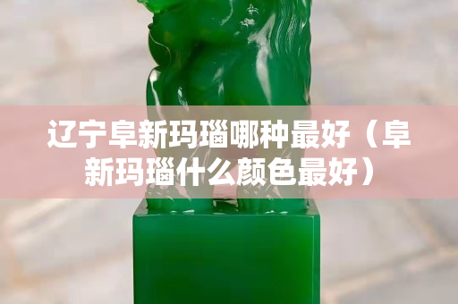 遼寧阜新瑪瑙哪種最好（阜新瑪瑙什么顏色最好）