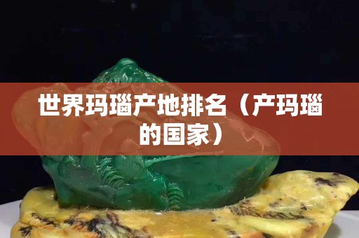 世界瑪瑙產(chǎn)地排名（產(chǎn)瑪瑙的國家）