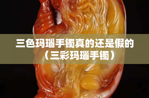 三色瑪瑙手鐲真的還是假的（三彩瑪瑙手鐲）