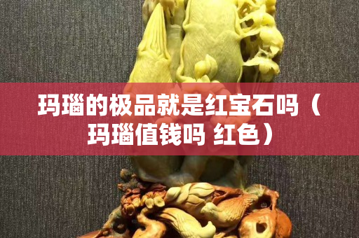 瑪瑙的極品就是紅寶石嗎(瑪瑙值錢嗎 紅色) 瑪瑙的極品就是紅寶石嗎(瑪瑙值錢嗎 紅色)