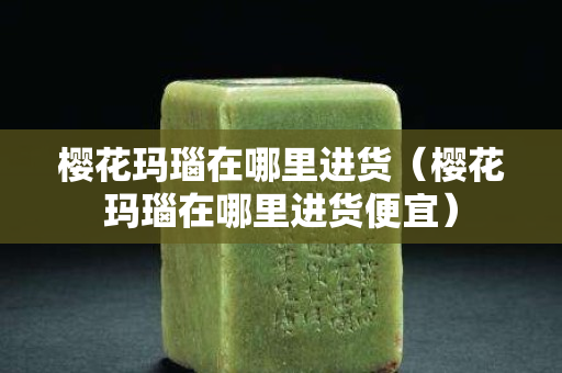 櫻花瑪瑙在哪里進貨（櫻花瑪瑙在哪里進貨便宜）