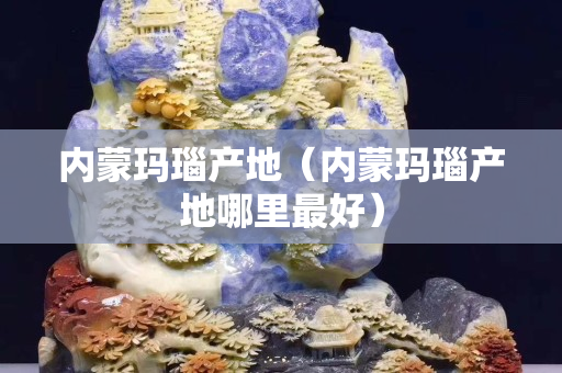 內蒙瑪瑙產地（內蒙瑪瑙產地哪里最好）