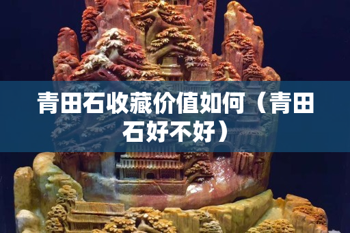 青田石收藏價值如何（青田石好不好）