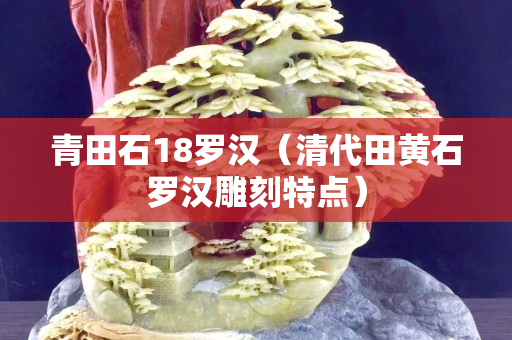 青田石18羅漢(清代田黃石羅漢雕刻特點) 青田石18羅漢(清代田黃石羅漢雕刻特點)
