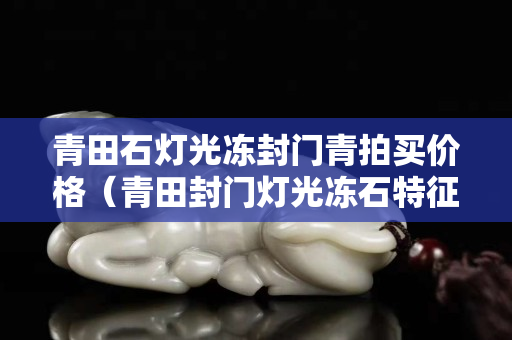 青田石燈光凍封門青拍買價(jià)格（青田封門燈光凍石特征）
