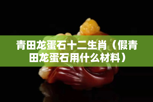 青田龍蛋石十二生肖(假青田龍蛋石用什么材料) 青田龍蛋石十二生肖(假青田龍蛋石用什么材料)