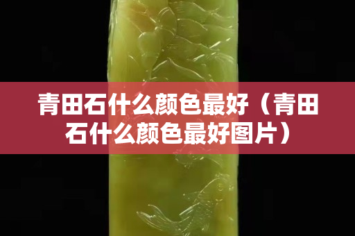 青田石什么顏色最好(青田石什么顏色最好圖片) 青田石什么顏色最好(青田石什么顏色最好圖片)