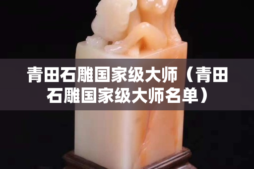 青田石雕國家級大師(青田石雕國家級大師名單) 青田石雕國家級大師(青田石雕國家級大師名單)