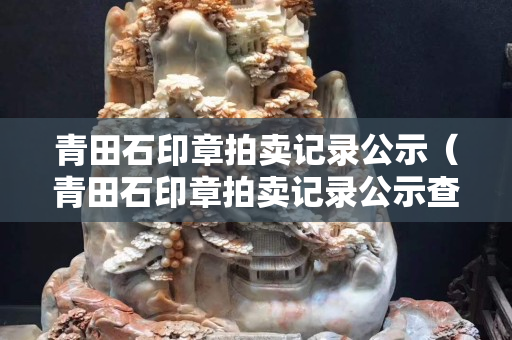 青田石印章拍賣記錄公示（青田石印章拍賣記錄公示查詢）