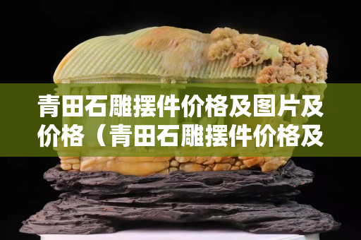 青田石雕擺件價格及圖片及價格(青田石雕擺件價格及圖片及價格) 青田石雕擺件價格及圖片及價格(青田石雕擺件價格及圖片及價格)