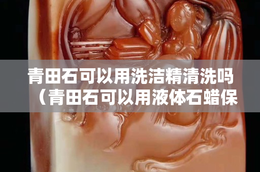 青田石可以用洗潔精清洗嗎（青田石可以用液體石蠟保養(yǎng)嗎）