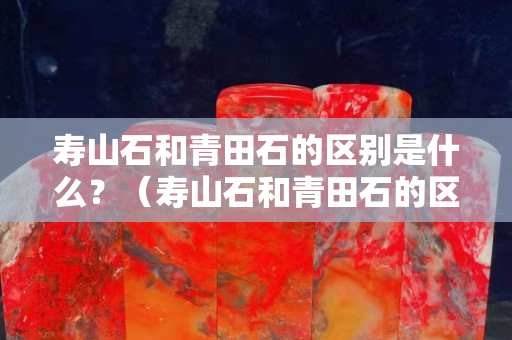 壽山石和青田石的區別是什么？（壽山石和青田石的區別是什么意思）