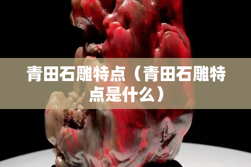 青田石雕特點（青田石雕特點是什么）
