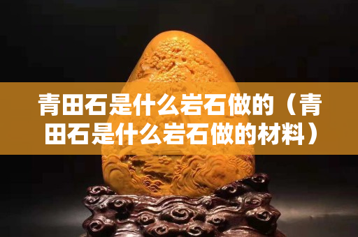 青田石是什么巖石做的(青田石是什么巖石做的材料) 青田石是什么巖石做的(青田石是什么巖石做的材料)