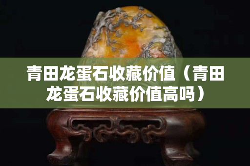 青田龍蛋石收藏價值（青田龍蛋石收藏價值高嗎）