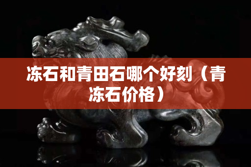 凍石和青田石哪個好刻(青凍石價格) 凍石和青田石哪個好刻(青凍石價格)